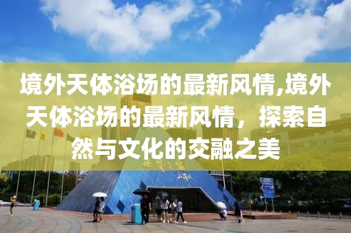 境外天體浴場的最新風情,境外天體浴場的最新風情，探索自然與文化的交融之美