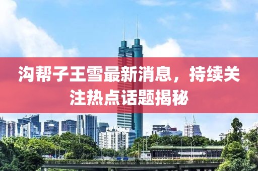 溝幫子王雪最新消息，持續(xù)關注熱點話題揭秘