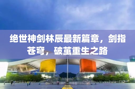 絕世神劍林辰最新篇章，劍指蒼穹，破繭重生之路
