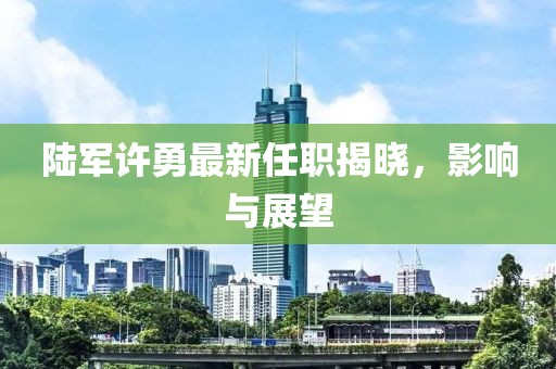 陸軍許勇最新任職揭曉，影響與展望