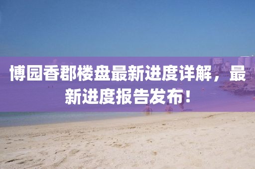 博園香郡樓盤最新進(jìn)度詳解，最新進(jìn)度報(bào)告發(fā)布！