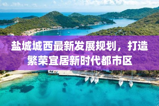 鹽城城西最新發(fā)展規(guī)劃，打造繁榮宜居新時代都市區(qū)