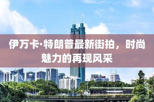 伊萬卡·特朗普最新街拍，時(shí)尚魅力的再現(xiàn)風(fēng)采