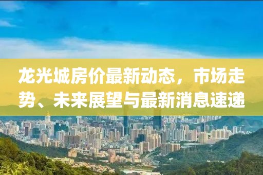 龍光城房價最新動態(tài)，市場走勢、未來展望與最新消息速遞