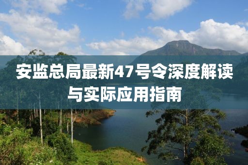 安監(jiān)總局最新47號令深度解讀與實(shí)際應(yīng)用指南