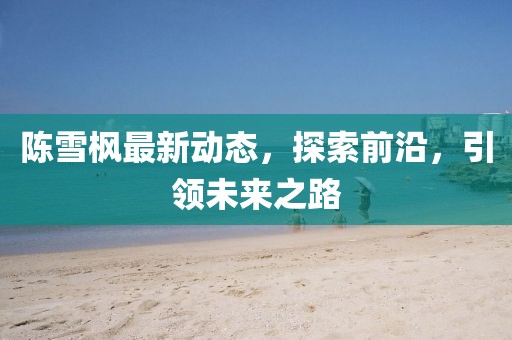 陳雪楓最新動態(tài)，探索前沿，引領未來之路