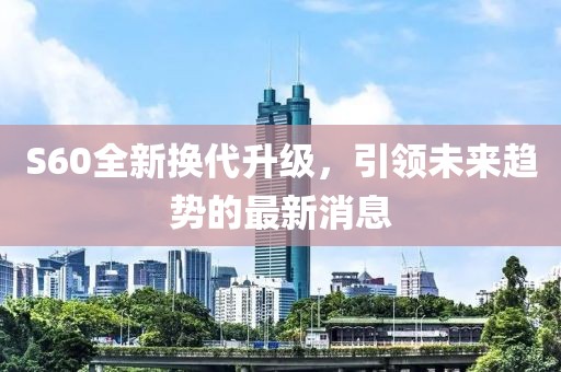 S60全新?lián)Q代升級，引領未來趨勢的最新消息
