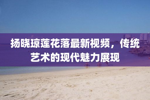 揚(yáng)曉瓊蓮花落最新視頻，傳統(tǒng)藝術(shù)的現(xiàn)代魅力展現(xiàn)
