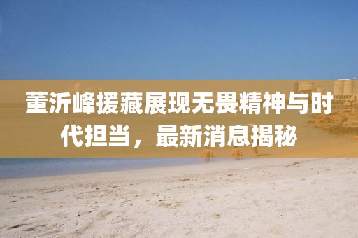 董沂峰援藏展現(xiàn)無畏精神與時(shí)代擔(dān)當(dāng)，最新消息揭秘