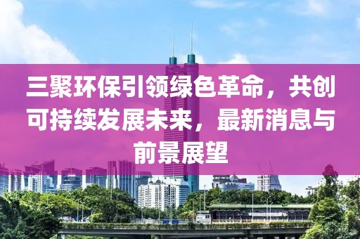 三聚環(huán)保引領綠色革命，共創(chuàng)可持續(xù)發(fā)展未來，最新消息與前景展望