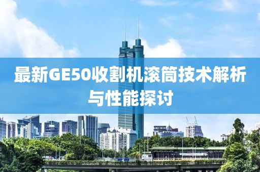 最新GE50收割機(jī)滾筒技術(shù)解析與性能探討