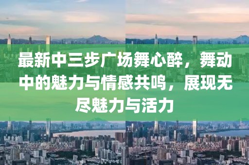 最新中三步廣場(chǎng)舞心醉，舞動(dòng)中的魅力與情感共鳴，展現(xiàn)無(wú)盡魅力與活力