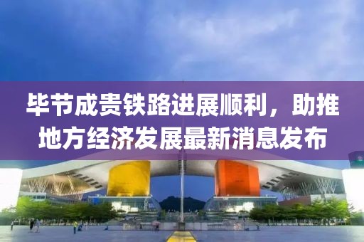 畢節(jié)成貴鐵路進(jìn)展順利，助推地方經(jīng)濟(jì)發(fā)展最新消息發(fā)布