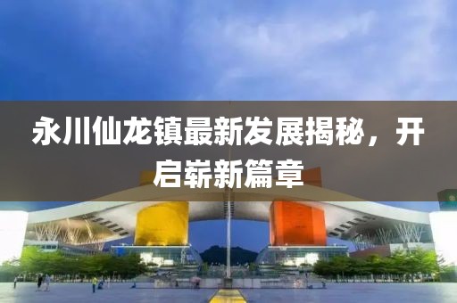 永川仙龍鎮(zhèn)最新發(fā)展揭秘，開啟嶄新篇章