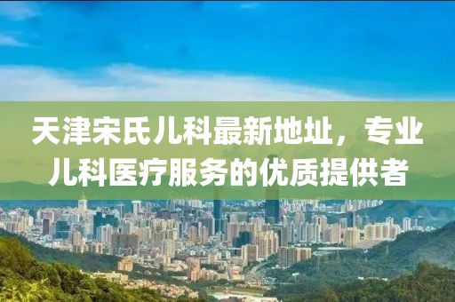 天津宋氏兒科最新地址，專業(yè)兒科醫(yī)療服務的優(yōu)質(zhì)提供者