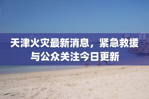 天津火災(zāi)最新消息，緊急救援與公眾關(guān)注今日更新