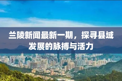蘭陵新聞最新一期，探尋縣域發(fā)展的脈搏與活力