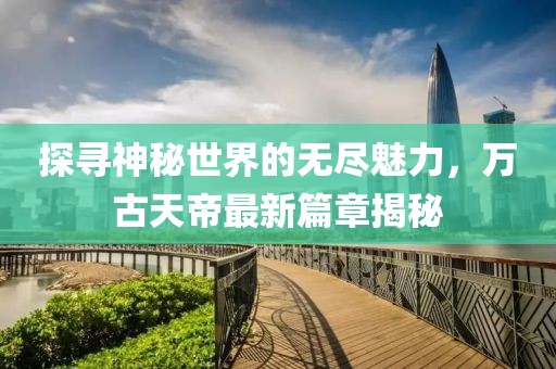 探尋神秘世界的無盡魅力，萬古天帝最新篇章揭秘