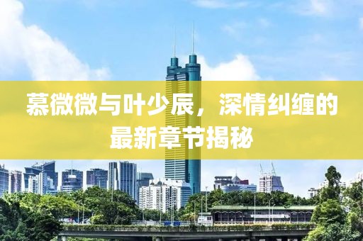 慕微微與葉少辰，深情糾纏的最新章節(jié)揭秘