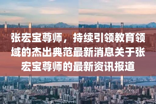 張宏寶尊師，持續(xù)引領(lǐng)教育領(lǐng)域的杰出典范最新消息關(guān)于張宏寶尊師的最新資訊報道
