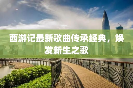 西游記最新歌曲傳承經(jīng)典，煥發(fā)新生之歌