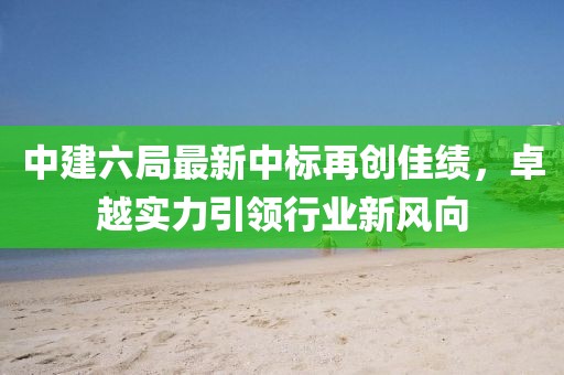 中建六局最新中標(biāo)再創(chuàng)佳績，卓越實(shí)力引領(lǐng)行業(yè)新風(fēng)向