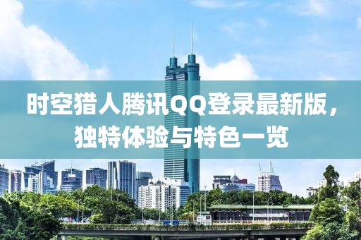 時(shí)空獵人騰訊QQ登錄最新版，獨(dú)特體驗(yàn)與特色一覽