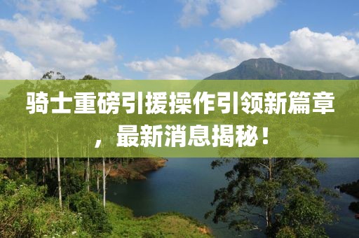 騎士重磅引援操作引領(lǐng)新篇章，最新消息揭秘！