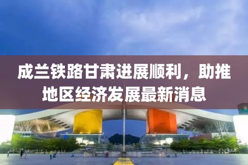 成蘭鐵路甘肅進(jìn)展順利，助推地區(qū)經(jīng)濟(jì)發(fā)展最新消息
