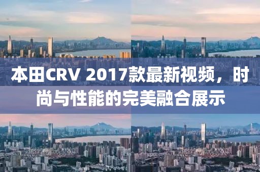 本田CRV 2017款最新視頻，時尚與性能的完美融合展示