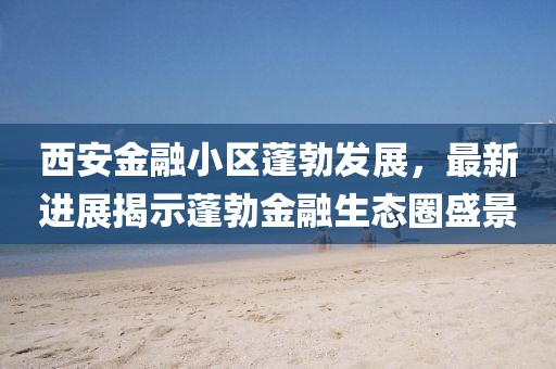 西安金融小區(qū)蓬勃發(fā)展，最新進(jìn)展揭示蓬勃金融生態(tài)圈盛景