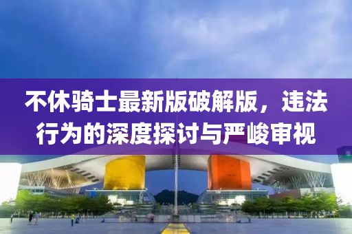 不休騎士最新版破解版，違法行為的深度探討與嚴峻審視