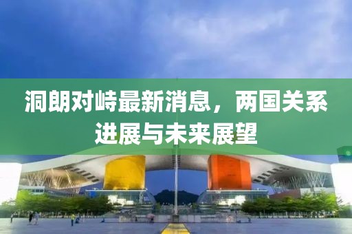 洞朗對(duì)峙最新消息，兩國(guó)關(guān)系進(jìn)展與未來(lái)展望