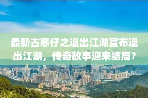 最新古惑仔之退出江湖宣布退出江湖，傳奇故事迎來(lái)結(jié)局？