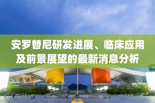 安羅替尼研發(fā)進(jìn)展、臨床應(yīng)用及前景展望的最新消息分析