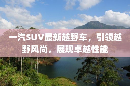 一汽SUV最新越野車，引領(lǐng)越野風(fēng)尚，展現(xiàn)卓越性能