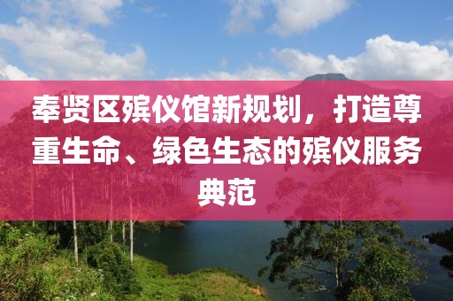 奉賢區(qū)殯儀館新規(guī)劃，打造尊重生命、綠色生態(tài)的殯儀服務(wù)典范