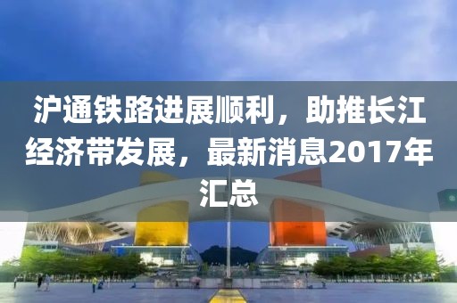 滬通鐵路進展順利，助推長江經(jīng)濟帶發(fā)展，最新消息2017年匯總