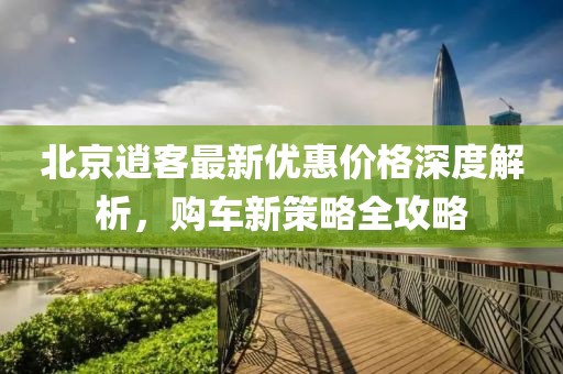 北京逍客最新優(yōu)惠價(jià)格深度解析，購(gòu)車(chē)新策略全攻略