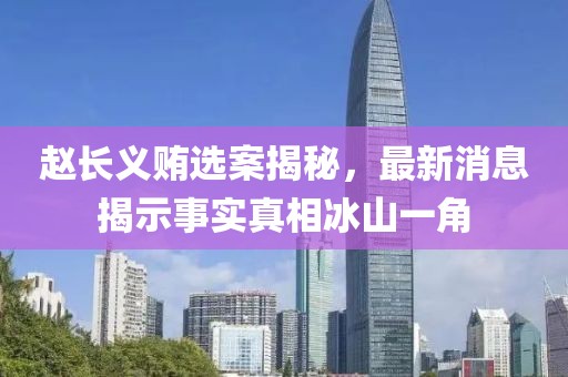 趙長(zhǎng)義賄選案揭秘，最新消息揭示事實(shí)真相冰山一角