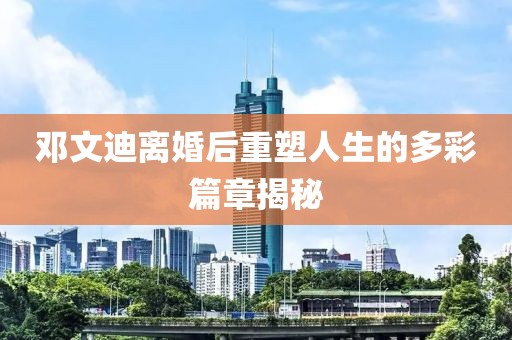 鄧文迪離婚后重塑人生的多彩篇章揭秘