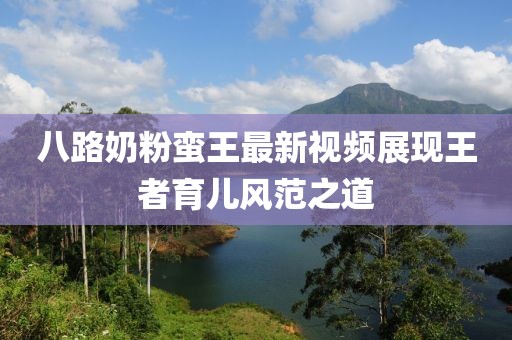 八路奶粉蠻王最新視頻展現(xiàn)王者育兒風(fēng)范之道