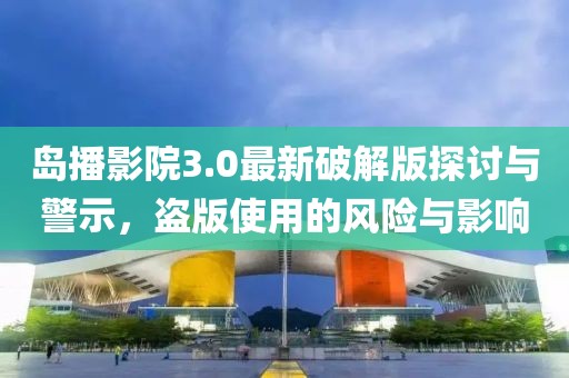 島播影院3.0最新破解版探討與警示，盜版使用的風(fēng)險(xiǎn)與影響