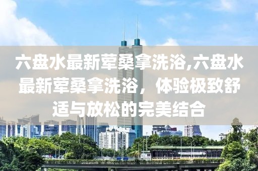 六盤水最新葷桑拿洗浴,六盤水最新葷桑拿洗浴，體驗極致舒適與放松的完美結(jié)合