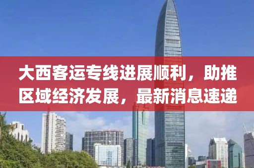 大西客運(yùn)專線進(jìn)展順利，助推區(qū)域經(jīng)濟(jì)發(fā)展，最新消息速遞