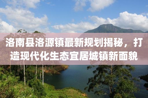 洛南縣洛源鎮(zhèn)最新規(guī)劃揭秘，打造現(xiàn)代化生態(tài)宜居城鎮(zhèn)新面貌