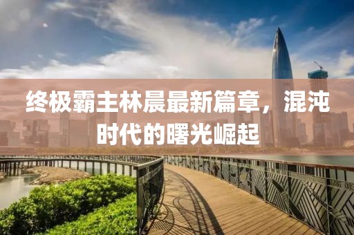 終極霸主林晨最新篇章，混沌時(shí)代的曙光崛起