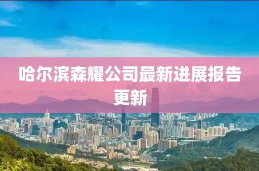 哈爾濱森耀公司最新進展報告更新