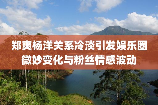 鄭爽楊洋關(guān)系冷淡引發(fā)娛樂圈微妙變化與粉絲情感波動(dòng)