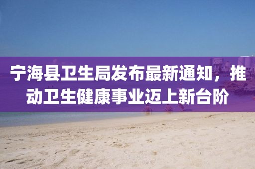 寧海縣衛(wèi)生局發(fā)布最新通知，推動(dòng)衛(wèi)生健康事業(yè)邁上新臺(tái)階